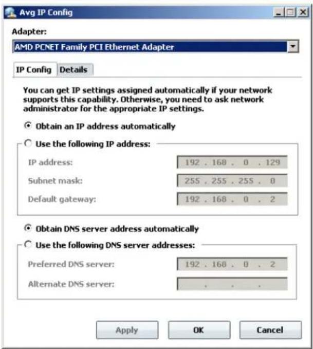Avg IP Config Adapter: AMD PCNET Family PCI Ethernet Adapter IP Config Details You can get IP settings assigned automatically if your network supports this capability. Otherwise, you need to ask network administrator for the appropriate IP settings. Obtain an IP address automatically Use the following IP address: IP address: 192 . 168 . 0 . 129 Subnet mask: 255 . 255 . 255 . 0 Default gateway: 192 . 168 . 0 . 2 Obtain DNS server address automatically Use the following DNS server addresses: Preferred DNS server: 192 . 168 . 0 . 2 Alternate DNS server: . . . . Apply OK Cancel