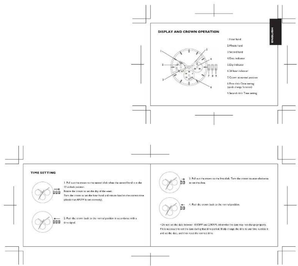 DISPLAY AND CROWN OPERATION 1 Hour hand 2 Minute hand 3 Second hand 4 Date indicator 5 Day indicator 6 24 hour indicator 7 Crown at normal position 8 Five clinic Data setting (quick change function) 9 Second clinic Time setting TIME SETTING 1. Pull out the crown to the second clock when the second hand is on the 12 a clock position. Before the crown to set the day of the week. Turn the crown to set the hour hand and minute hand to the correct time (check that AP/PM is set correctly). 2. Push the crown back to the normal position in accordance with a time signal. 3. Pull out the crown to the first clock. Turn the crown counter clockwise to set the data. 4. Push the crown back to the normal position. • Do not set the data between 10,00PM and 2,00AM, otherwise the date may not change properly. If it is necessary to set the date during that time period, firstly change the time to any time outside it and set the data, and then reset the correct time.