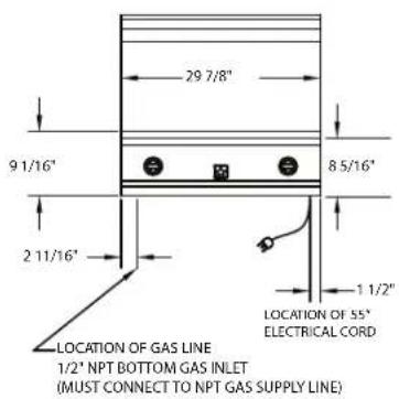 29 7/8" 9 1/16" 8 5/16" 2 11/16" 1 1/2" LOCATION OF GAS LINE 1/2' NPT BOTTOM GAS INLET (MUST CONNECT TO NPT GAS SUPPLY LINE) LOCATION OF 55" ELECTRICAL CORD