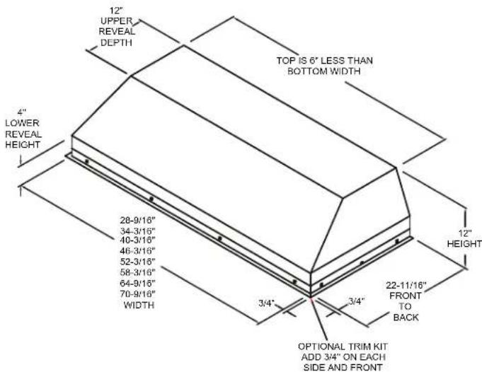 12" UPPER REVEAL DEPTH TOP IS 6" LESS THAN BOTTOM WIDTH 4" LOWER REVEAL HEIGHT 28-9/16" 34-3/16" 40-3/16" 46-3/16" 52-3/16" 58-3/16" 64-9/16" 70-9/16" WIDTH 3/4" 3/4" 12" HEIGHT 22-11/16" FRONT TO BACK OPTIONAL TRIM KIT ADD 3/4" ON EACH SIDE AND FRONT