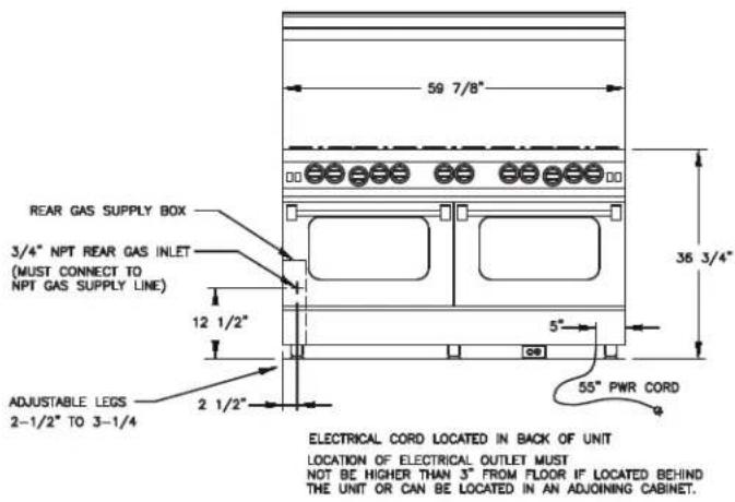 59 7/8" REAR GAS SUPPLY BOX 3/4" NPT REAR GAS INLET (MUST CONNECT TO NPT GAS SUPPLY LINE) 12 1/2" ADJUSTABLE LEGS 2-1/2" TO 3-1/4" 5" 55" PWR CORD ELECTRICAL CORD LOCATED IN BACK OF UNIT LOCATION OF ELECTRICAL OUTLET MUST NOT BE HIGHER THAN 3" FROM FLOOR IF LOCATED BEHIND THE UNIT OR CAN BE LOCATED IN AN ADJOINING CABINET.