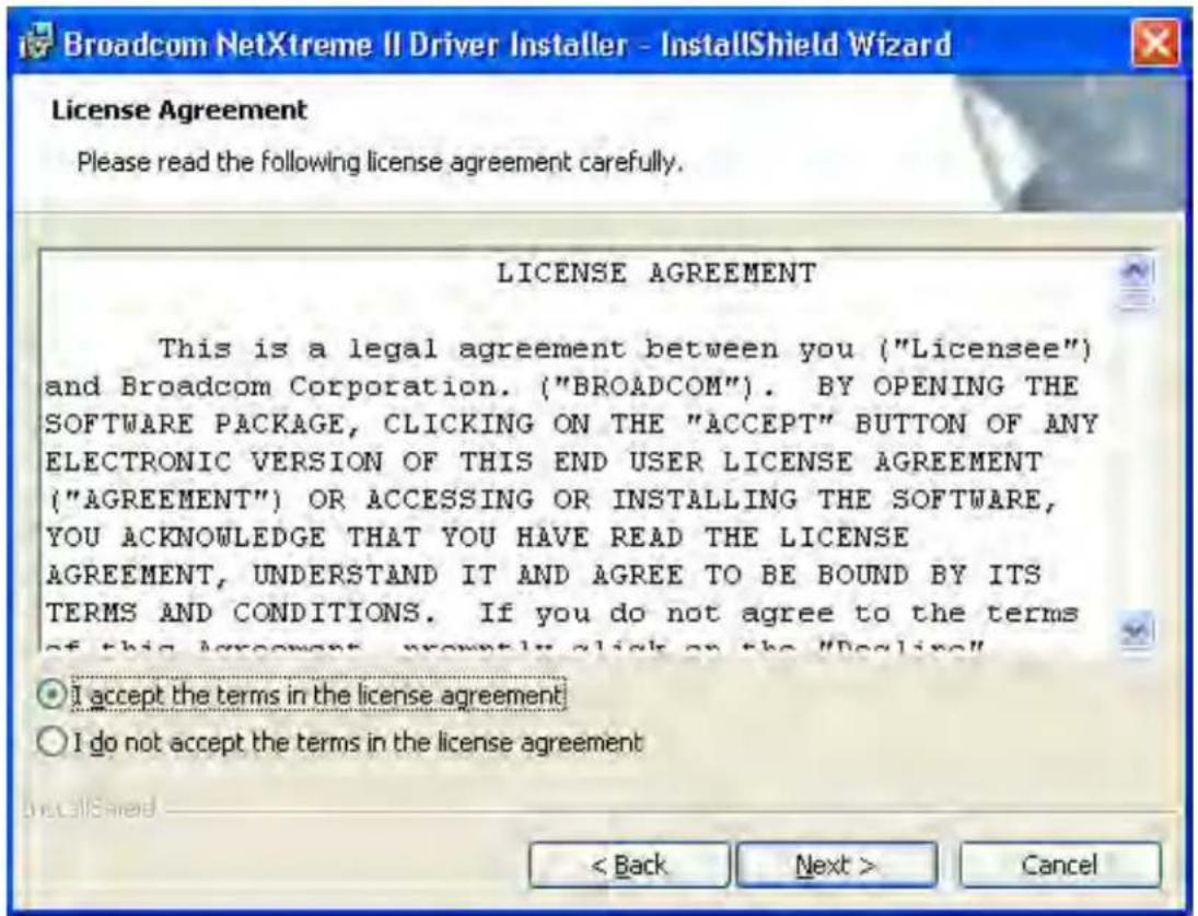 Broadcom NetXtreme II Driver Installer - InstallShield Wizard License Agreement Please read the following license agreement carefully. LICENSE AGREEMENT This is a legal agreement between you ("Licensee") and Broadcom Corporation. ("BROADCOM"). BY OPENING THE SOFTWARE PACKAGE, CLICKING ON THE "ACCEPT" BUTTON OF ANY ELECTRONIC VERSION OF THIS END USER LICENSE AGREEMENT ("AGREEMENT") OR ACCESSING OR INSTALLING THE SOFTWARE, YOU ACKNOWLEDGE THAT YOU HAVE READ THE LICENSE AGREEMENT, UNDERSTAND IT AND AGREE TO BE BOUND BY ITS TERMS AND CONDITIONS. If you do not agree to the terms of this agreement, now only click on the "Delinq" I accept the terms in the license agreement I do not accept the terms in the license agreement < Back Next > Cancel