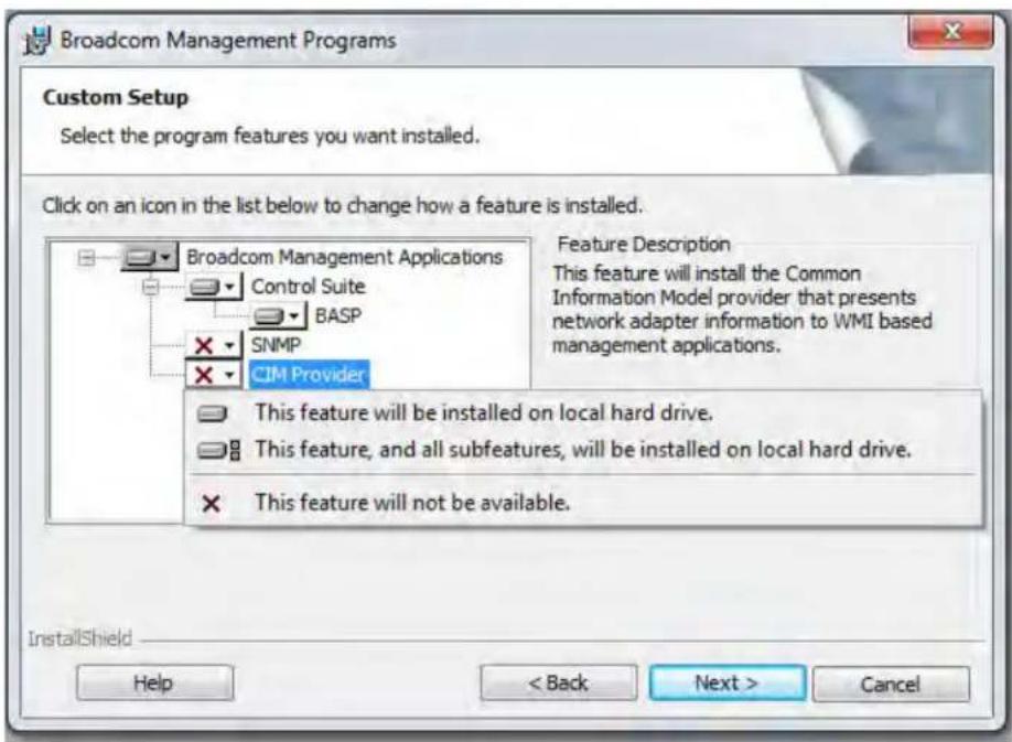 Broadcom Management Programs Custom Setup Select the program features you want installed. Click on an icon in the list below to change how a feature is installed. Broadcom Management Applications Control Suite BASP SNMP CIM Provider Feature Description This feature will install the Common Information Model provider that presents network adapter information to WMI based management applications. This feature will be installed on local hard drive. This feature, and all subfeatures, will be installed on local hard drive. This feature will not be available. InstallShield Help < Back Next > Cancel