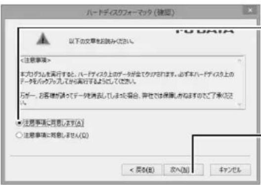 ハードディスクフォーマック (確認) 以下の文章をお読みください。 <注意事項> 本カログムを再行すると、ハードディスク上のデータが全てクリアされます。必ず本ハードディスク上のデータをバックアップとしてから再行するようにしてください。 万が一、お客様が請ってデータを消去してしまった場合、安全性では保護し若なますのでご了承認され。 ● 注意事項に同意します(A) ○ 注意事項に同意しません(Q) < 原い(B) 次へ(N) キャンセル