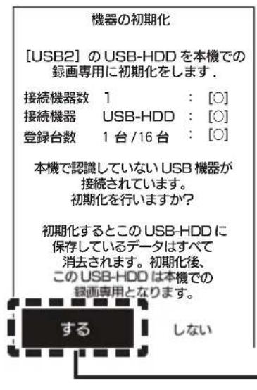 機器の初期化 [USB2] の USB-HDD を本機での 録画専用に初期化をします. 接続機器数 1 : [O] 接続機器 USB-HDD : [O] 登録台数 1 台 /16 台 : [O] 本機で認識していない USB 機器が 接続されています。 初期化を行いますか？ 初期化するとこの USB-HDD に 保存しているデータはすべて 消去されます。初期化後、 この USB-HDD は本機での 録画専用となります。 する しない