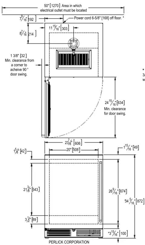 50" [1270] Area in which electrical outlet must be located 7/16 [192] 8/16 214] 1 3/8" [32] Min. clearance from a corner to achieve 90° door swing. Power cord 6-5/8" [168] off floor. * 11 15/16" [303] 24 15/16" [634] Min. clearance for door swing. 23 7/8" [606] 20" [508] 1 5/8" [42] 1 15/16" [49] 2 3/8" [543] 26 9/16" [674] 34 5/16" [872] 3 1/2" [89] 3 1/2" [100] PERLICK CORPORATION