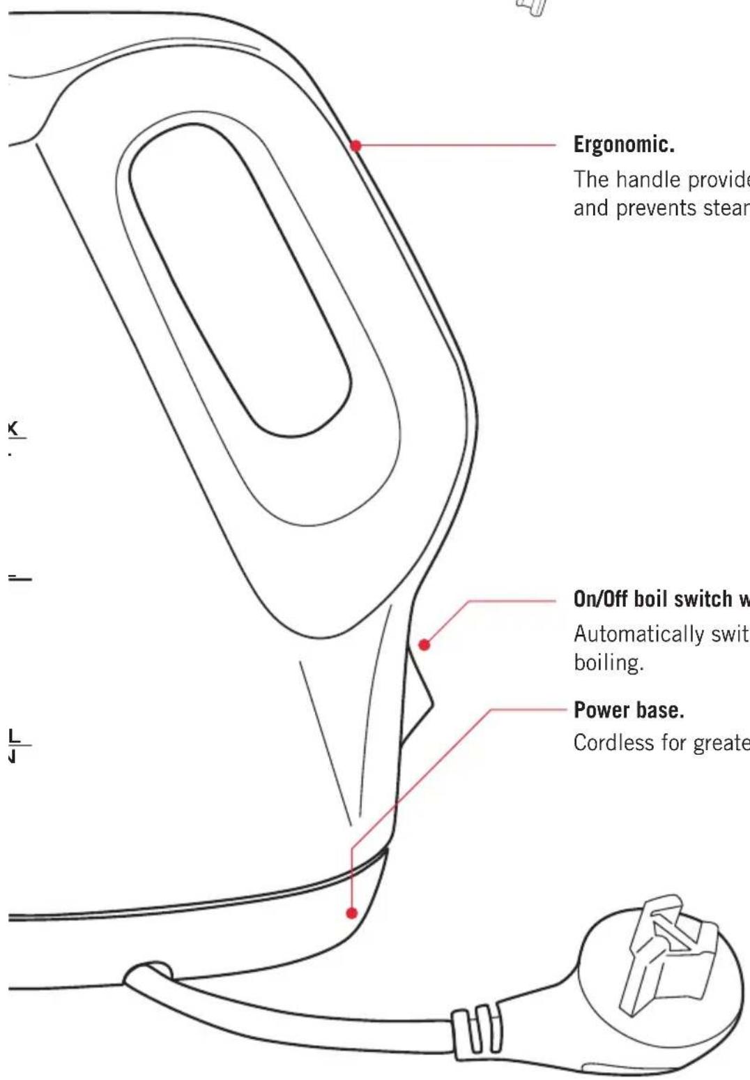 Ergonomic. The handle provide and prevents steam On/Off boil switch w Automatically swit boiling. Power base. Cordless for greater