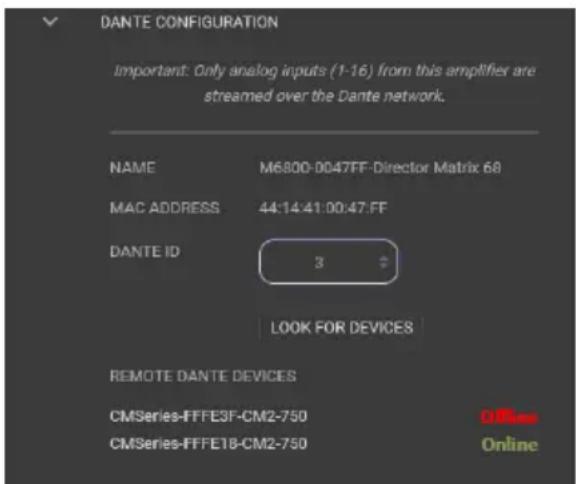 DANTE CONFIGURATION Important: Only analog inputs (1-16) from this amplifier are streamed over the Dante network. NAME M6800-0047FF-Director Matrix 68 MAC ADDRESS 44:14:41:00:47:FF DANTE ID 3 LOOK FOR DEVICES REMOTE DANTE DEVICES CMSeries-FFFE3F-CM2-750 Offless CMSeries-FFFE18-CM2-750 Online