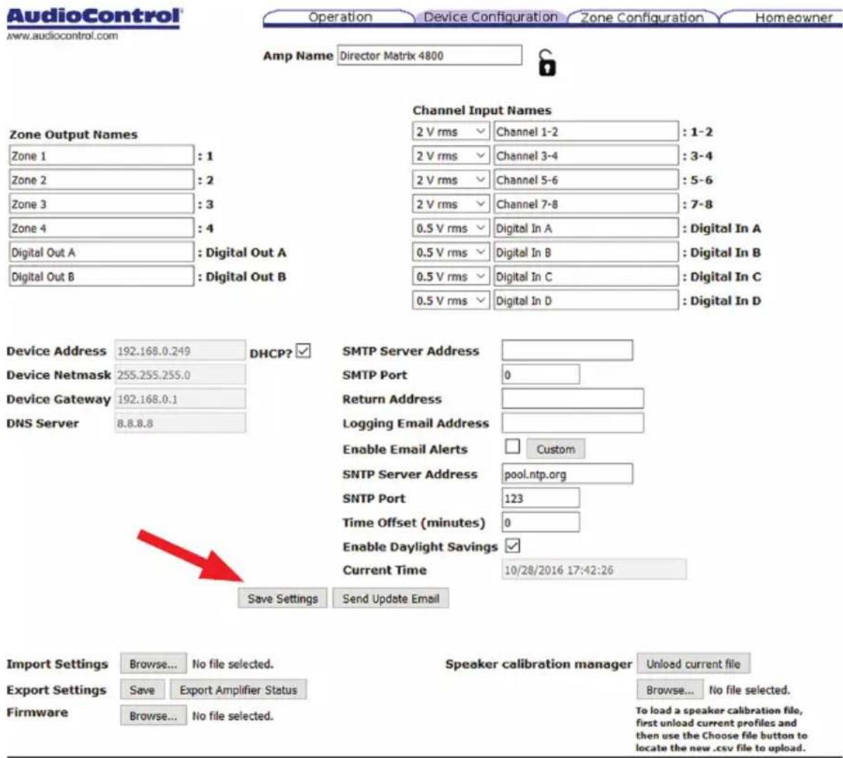 AudioControl® www.audiocontrol.com Operation Device Configuration Zone Configuration Homeowner Amp Name Director Matrix 4800 Channel Input Names 2 V rms Channel 1-2 : 1-2 2 V rms Channel 3-4 : 3-4 2 V rms Channel 5-6 : 5-6 2 V rms Channel 7-8 : 7-8 0.5 V rms Digital In A : Digital In A 0.5 V rms Digital In B : Digital In B 0.5 V rms Digital In C : Digital In C 0.5 V rms Digital In D : Digital In D Zone Output Names Zone 1 : 1 Zone 2 : 2 Zone 3 : 3 Zone 4 : 4 Digital Out A : Digital Out A Digital Out B : Digital Out B Device Address 192.168.0.249 DHCP? ✓ Device Netmask 255.255.255.0 Device Gateway 192.168.0.1 DNS Server 8.8.8.8 SMTP Server Address SMTP Port 0 Return Address Logging Email Address Enable Email Alerts Custom SNTP Server Address pool.ntp.org SNTP Port 123 Time Offset (minutes) 0 Enable Daylight Savings ✓ Current Time 10/28/2016 17:42:26 Save Settings Send Update Email Import Settings Browse... No file selected. Export Settings Save Export Amplifier Status Firmware Browse... No file selected. Speaker calibration manager Unload current file Browse... No file selected. To load a speaker calibration file, first unload current profiles and then use the Choose file button to locate the new .csv file to upload.
