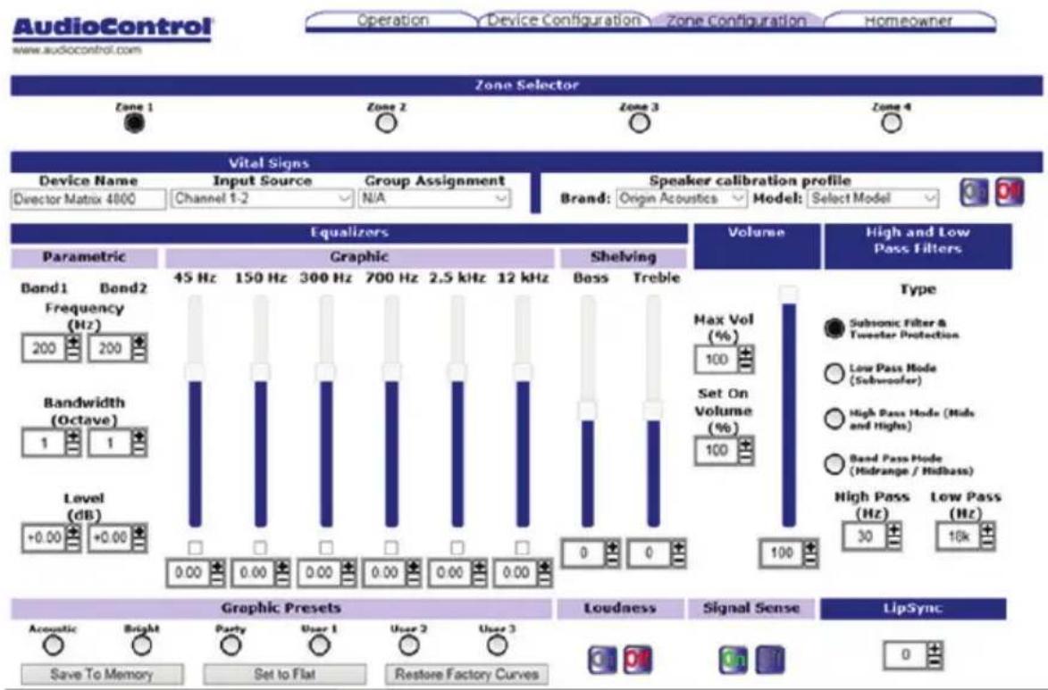 AudioControl www.audiocontrol.com Operation Device Configuration Zone Configuration Homeowner Zone Selector Zone 1 Zone 2 Zone 3 Zone 4 Vital Signs Device Name Input Source Group Assignment Director Matrix 4800 Channel 1-2 N/A Speaker calibration profile Brand: Origin Acoustics Model: Select Model Equalizers Volume High and Low Pass Filters Parametric Graphic Shelving Band1 Band2 Frequency (Hz) 45 Hz 150 Hz 300 Hz 700 Hz 2.5 kHz 12 kHz 200 200 Bandwidth (Octave) 0.00 0.00 0.00 0.00 0.00 0.00 Level (dB) 0.00 0.00 0.00 0.00 0.00 0.00 Graphic Presets Loudness Signal Sense LipSync Acoustic Bright Party User 1 User 2 User 3 Save To Memory Set to Flat Restore Factory Curves Max Vol (%) 100 Set On Volume (%) 100 High Pass (Hz) Low Pass (Hz) 30 16k
