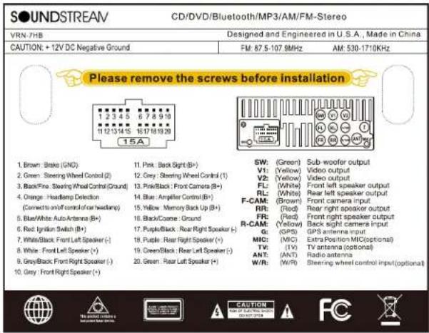 SOUNDSTREAM CD/DVD/Bluetooth/MP3/AM/FM-Stereo VRN-7HB Designed and Engineered in U.S.A., Made in China CAUTION: +12V DC Negative Ground FM: 67.5-107.9MHz AM: 530-1710KHz Please remove the screws before installation 1. Brown: Brake (GND) 2. Green: Steering Wheel Control (I) 3. Black/Pink: Steering Wheel Control (Ground) 4. Orange: Headlamp Detection (Corrected on or control of car headlamp) 5. Blue/White: Auto Antenna (B+) 6. Red: Ignition Switch (B+) 7. White/Black: Front Left Speaker (-) 8. White: Front Left Speaker (+) 9. Grey/Black: Front Right Speaker (-) 10. Grey: Front Right Speaker (+) 11. Pink: Back Sight (B+) 12. Grey: Steering Wheel Control (I) 13. Pink/Black: Front Camera (B+) 14. Blue: Ampifier Control (B+) 15. Yellow: Memory Back Up (B+) 16. Black/Come: Ground 17. Purple/Black: Rear Right Speaker (-) 18. Purple: Rear Right Speaker (+) 19. Green/Black: Rear Left Speaker (-) 20. Green: Rear Left Speaker (+) SW: (Green) Sub-woofer output V1: (Yellow) Video output V2: (Yellow) Video output FL: (White) Rear left speaker output RL: (White) Rear left speaker output F-CAM: (Brown) Front camera input RR: (Red) Rear right speaker output FR: (Red) Front right speaker output R-CAM: (Yellow) Back right camera input G: (GPS) GPS antenna input MIC: (MIC) Extra Position MIC(optional) TV: (TV) TV antenna (optional) ANT: (ANT) Radio antenna W/R: (W/R) Steering wheel control input(optional)