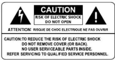 CAUTION RISK OF ELECTRIC SHOCK DO NOT OPEN ATTENTION: RISQUE DE CHOC ELECTRIQUE NE PAS OUVRIR CAUTION:TO REDUCE THE RISK OF ELECTRIC SHOCK DO NOT REMOVE COVER (OR BACK). NO USER SERVICEABLE PARTS INSIDE. REFER SERVICING TO QUALIFIED SERVICE PERSONNEL.