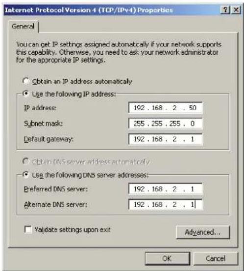 Internet Protocol Version 4 (TCP/IPv4) Properties General You can get IP settings assigned automatically if your network supports this capability. Otherwise, you need to ask your network administrator for the appropriate IP settings. Obtain an IP address automatically Use the following IP address: IP address: 192 . 168 . 2 . 50 Subnet mask: 255 . 255 . 255 . 0 Default gateway: 192 . 168 . 2 . 1 Obtain DNS server address automatically Use the following DNS server addresses: Preferred DNS server: 192 . 168 . 2 . 1 Alternate DNS server: 192 . 168 . 2 . 1 Validate settings upon exit: Advanced... OK Cancel