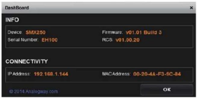 Dashboard INFO Device SMX250 Firmware v01.01 Build 3 Serial Number EH100 RCS v01.00.20 CONNECTIVITY IP Address: 192.168.1.144 MACAddress: 00-20-4A-F3-9C-84 © 2014 Analogway.com OK