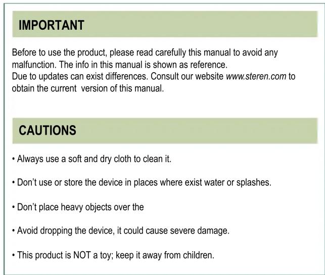 IMPORTANT Before to use the product, please read carefully this manual to avoid any malfunction. The info in this manual is shown as reference. Due to updates can exist differences. Consult our website www.steren.com to obtain the current version of this manual. CAUTIONS • Always use a soft and dry cloth to clean it. • Don't use or store the device in places where exist water or splashes. • Don't place heavy objects over the • Avoid dropping the device, it could cause severe damage. • This product is NOT a toy; keep it away from children.