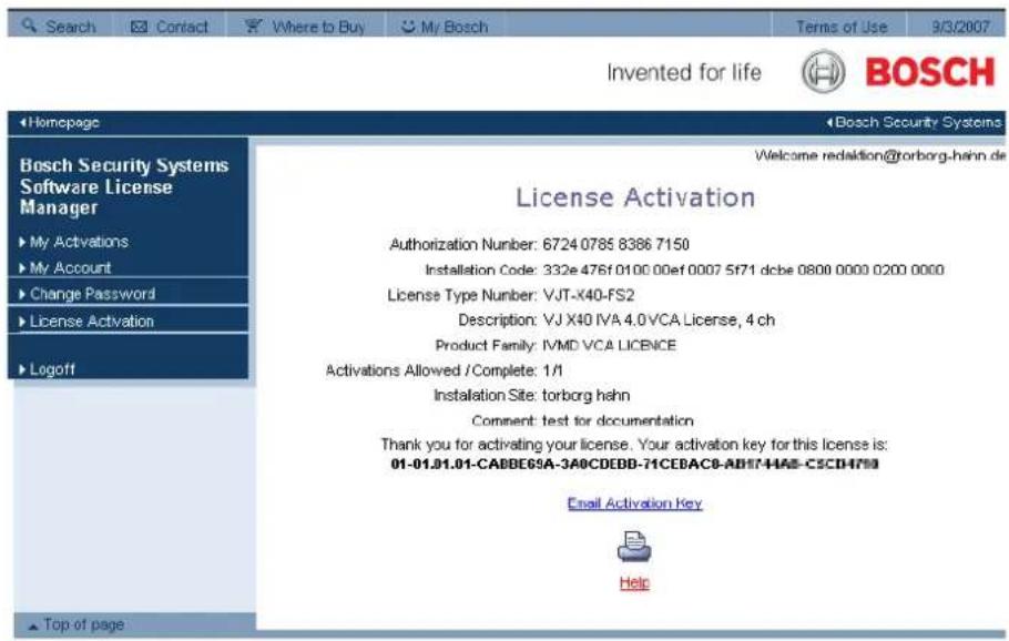 Search Contact Where to Buy My Bosch Terms of Use 9/3/2007 Invented for life BOSCH Homepage Bosch Security Systems Software License Manager My Activations My Account Change Password License Activation Logoff Welcome redaktion@torborg-hehn.de License Activation Authorization Number: 6724 0785 8386 7150 Installation Code: 332e 476f 0100 00ef 0007 5f71 dcbe 0800 0000 0200 0000 License Type Number: VJT-X40-FS2 Description: VJ X40 IVA 4.0 VCA License, 4 ch Product Family: IVMD VCA LICENCE Activations Allowed / Complete: 1/1 Installation Site: torborg hehn Comment: test for documentation Thank you for activating your license. Your activation key for this license is: 01-01.01.01-CABBEGSA-3A0CDEBB-71CEBACB-AB17-HAB-C5CDH799 Email Activation Key Help Top of page