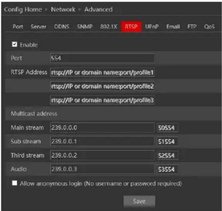 Config Home > Network > Advanced Port Server DDNS SNMP 802.1X RTSP UPnP Email FTP QoS Enable Port 554 RTSP Address rtsp://IP or domain nameport/profile1 rtsp://IP or domain nameport/profile2 rtsp://IP or domain nameport/profile3 Multicast address Main stream 239.0.0.0 50554 Sub stream 239.0.0.1 51554 Third stream 239.0.0.2 52554 Audio 239.0.0.3 53554 ■ Allow anonymous login (No username or password required) Save