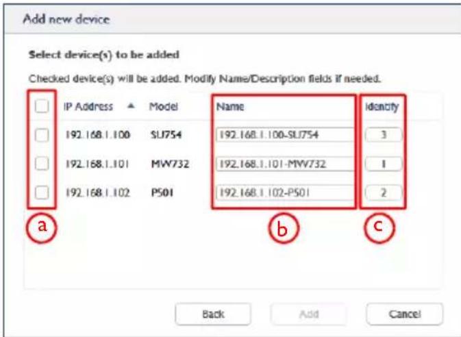 Add new device Select device(s) to be added Checked device(s) will be added. Modify Name/Description fields if needed. IP Address ▲ Model Name identity 192.168.1.100 SLJ754 192.168.1.100-SLJ754 3 192.168.1.101 MW732 192.168.1.101-MW732 1 192.168.1.102 P501 192.168.1.102-P501 2 a b c Back Add Cancel
