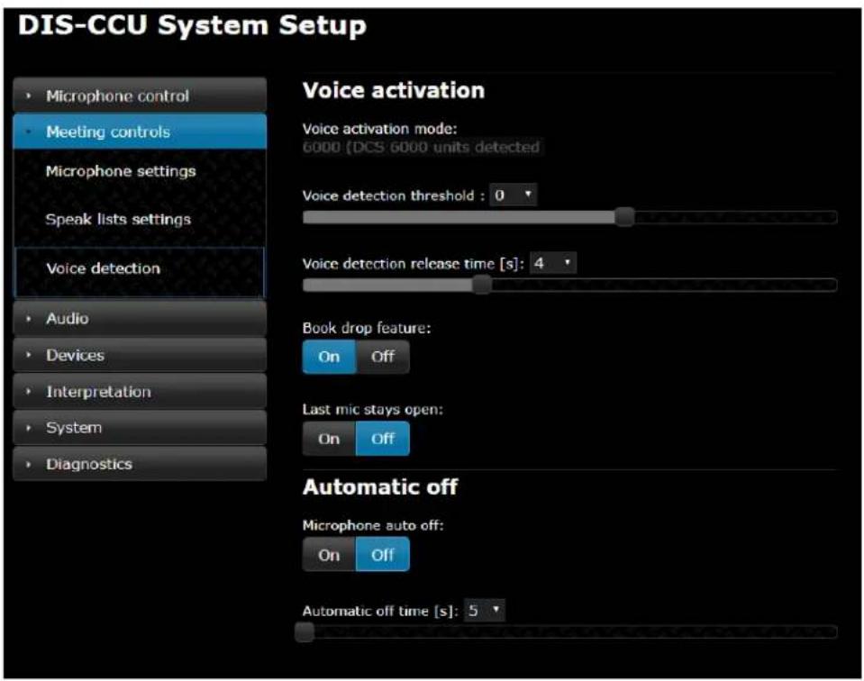 DIS-CCU System Setup • Microphone control • Meeting controls Microphone settings Speak lists settings Voice detection • Audio • Devices • Interpretation • System • Diagnostics Voice activation Voice activation mode: 6000 (DCS 6000 units detected) Voice detection threshold : 0 Voice detection release time [s]: 4 Book drop feature: On Off Last mic stays open: On Off Automatic off Microphone auto off: On Off Automatic off time [s]: 5