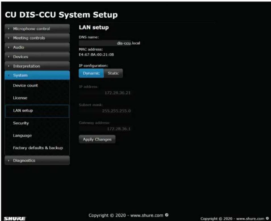 CU DIS-CCU System Setup • Microphone control • Meeting controls • Audio • Devices • Interpretation • System Device count License LAN setup Security Language Factory defaults & backup • Diagnostics LAN setup DNS name: dis-ccu.local MAC address: E4:67:8A:00:21:0B IP configuration: Dynamic Static IP address: 172.28.36.21 Subnet mask: 255.255.255.0 Gateway address: 172.28.36.1 Apply Changes Copyright © 2020 - www.shure.com © Copyright © 2020 - www.shure.com ©