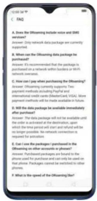 A. Does the ORouaming include voice and SMS services? Answer: Only network data package are currently supported. B. When one the ORouaming data package be purchased? Answer: It's recommended that the package is purchased on a network written border or WiFi network overseas. C. How can I pay when purchasing the ORouaming? Answer: ORouaming currently supports Two payment methods including PayPal and international credit cards (MasterCard, VISA). More payment methods will be made available in future. D. Will the data package be available immediately after purchase? Answer: The data package will not be available until the order is activated at the destination, upon which the time period will start and refund will be no longer possible. No network connection is required for attraction. E. Can I use the packages I purchased in the ORouaming on other accounts or phones? Answer: Purchased packages are bound to the phone used for purchase and can only be used on that phone. Packages cannot be switched to other phones. F. What is the speed of the ORouaming like?