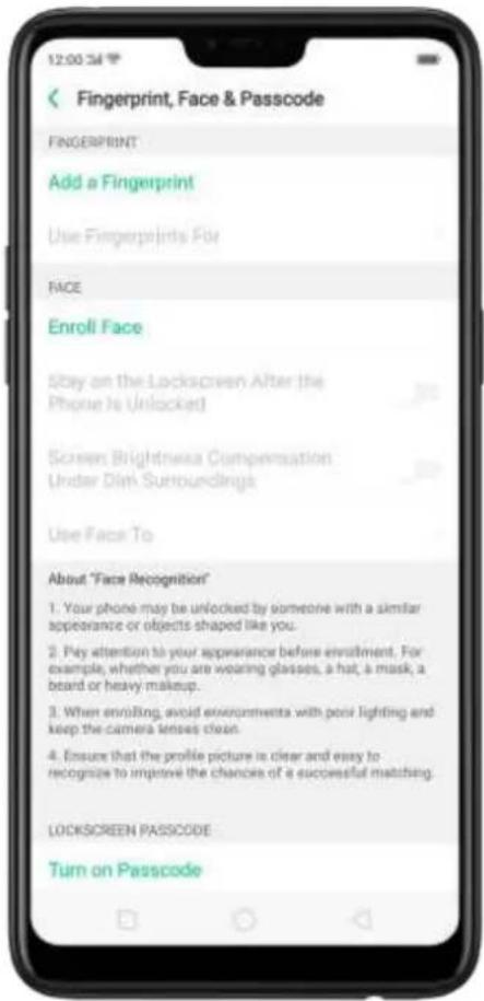 12:00:34 Fingerprint, Face & Passcode FINGERPRINT Add a Fingerprint Use Fingerprints For FACE Enroll Face Stay on the Lockscreen After the Phone Is Unlocked Screen Brightness Compensation Under Dim Surroundings Use Face To About "Face Recognition" 1. Your phone may be unlocked by someone with a similar appearance or objects shaped like you. 2. Pay attention to your appearance before enrollment. For example, whether you are wearing glasses, a hat, a mask, a beard or heavy makeup. 3. When enrolling, avoid environmenta with poor lighting and keep the camera lenses clean. 4. Ensure that the profile picture is clear and easy to recognize to improve the chances of a successful matching. LOCKSCREEN PASSCODE Turn on Passcode