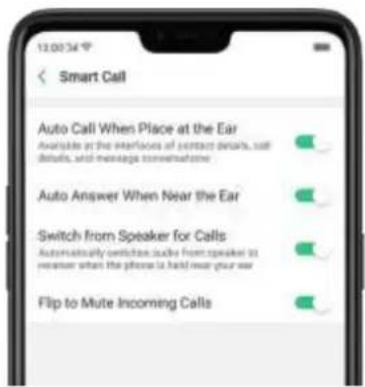 13:00:34 ° Smart Call Auto Call When Place at the Ear Available at the interfaces of contact details, sell details, and message conversations Auto Answer When Near the Ear Switch from Speaker for Calls Automatically switches scale from speaker to receiver when the phone is held near your ear Flip to Mute Incoming Calls