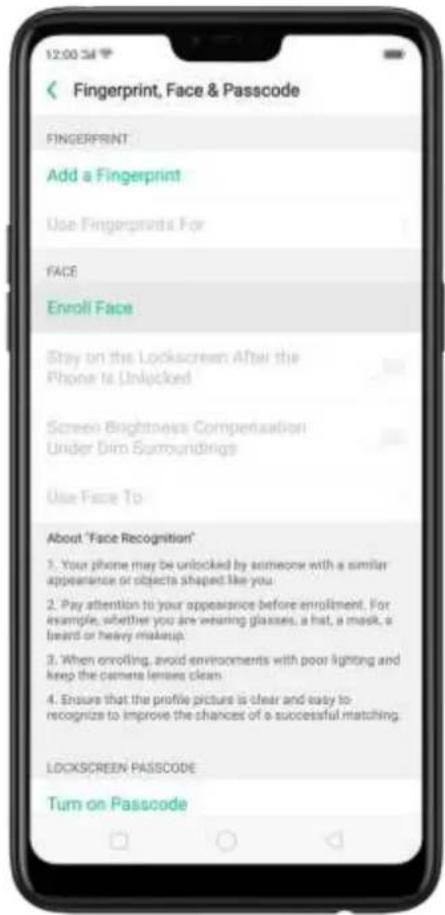 Fingerprint, Face & Passcode FINGERPRINT Add a Fingerprint Use Fingerprints For FACE Enroll Face Stay on the Lockscreen After the Phone Is Unlocked Screen Brightness Compensation Under Dim Surroundings Use Face To About "Face Recognition" 1. Your phone may be unlocked by someone with a similar appearance of objects shaped like you. 2. Pay attention to your appearance before enrollment. For example, whether you are wearing glasses, a hat, a mask, a beard or heavy makeup. 3. When enrolling, avoid environments with poor lighting and keep the camera lenses clean. 4. Ensure that the profile picture is clear and easy to recognize to improve the chances of a successful matching. LOCKSCREEN PASSCODE Turn on Passcode