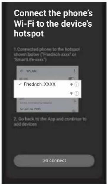 Connect the phone's Wi-Fi to the device's hotspot 1. Connected phone to the hotspot shown below ("Friedrich-XXXX" or "SmartLife-XXXX") WLAN ✓ Friedrich_XXXX ① ② SmartLife-XXX 2. Go back to the App and continue to add devices Go connect