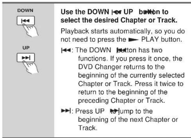 DOWN UP Use the DOWN ▶ UP button to select the desired Chapter or Track. Playback starts automatically, so you do not need to press the ▶ PLAY button. ▶: The DOWN button has two functions. If you press it once, the DVD Changer returns to the beginning of the currently selected Chapter or Track. Press it twice to return to the beginning of the preceding Chapter or Track. ▶: Press UP ▶ Jump to the beginning of the next Chapter or Track.