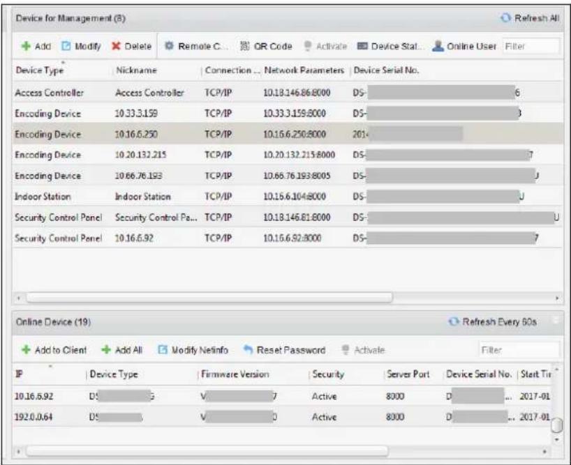 Device for Management (8) + Add Modify Delete Remote C... QR Code Activate Device Stat... Online User Filter Device Type Nickname Connection ... Network Parameters Device Serial No. Access Controller Access Controller TCP/IP 10.18.146.86.8000 DS- 6 Encoding Device 10.33.3.159 TCP/IP 10.33.3.159.8000 DS- Encoding Device 10.16.6.250 TCP/IP 10.16.6.250.8000 201- Encoding Device 10.20.132.215 TCP/IP 10.20.132.215.8000 DS- 7 Encoding Device 10.66.76.193 TCP/IP 10.66.76.193.8005 DS- Indoor Station Indoor Station TCP/IP 10.16.6.104.8000 DS- U Security Control Panel Security Control Pa... TCP/IP 10.18.146.81.8000 DS- U Security Control Panel 10.16.6.92 TCP/IP 10.16.6.92.8000 DS- 7 Online Device (19) Refresh Every 60s + Add to Client + Add All Modify Netinfo Reset Password Activate Filter IP Device Type Firmware Version Security Server Port Device Serial No Start Tir 10.16.6.92 DS V 7 Active 8000 D ... 2017-01 192.0.0.64 DS V 0 Active 8000 D ... 2017-01