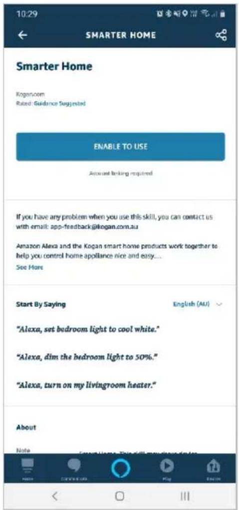 10:29 SMARTER HOME Smarter Home Kogan.com Rated: Guidance Suggested ENABLE TO USE Account linking required If you have any problem when you use this skill, you can contact us with email: app-feedback@kogan.com.au Amazon Alexa and the Kogan smart home products work together to help you control home appliance nice and easy.... See More Start By Saying English (AU) "Alexa, set bedroom light to cool white." "Alexa, dim the bedroom light to 50%." "Alexa, turn on my livingroom heater." About Note Counsel Home This will you have done it