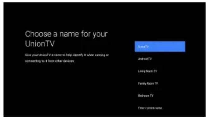 Choose a name for your UnionTV Give your UnionTV a name to help identify it when costing or connecting to 4 hours other devices. UnionTV Android TV Live Room TV Family Room TV Bedroom TV Enter custom name...