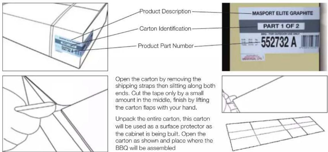Product Description Carton Identification Product Part Number MASPORT ELITE GRAPHITE PART 1 OF 2 BAS- FOR OUTDOCA USE ONLY 552732 A Open the carton by removing the shipping straps then slitting along both ends. Cut the tape only by a small amount in the middle, finish by lifting the carton flaps with your hand. Unpack the entire carton, this carton will be used as a surface protector as the cabinet is being built. Open the carton as shown and place where the BBQ will be assembled