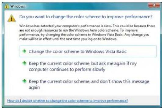 Do you want to change the color scheme to improve performance? Windows has detected your computer's performance is slow. This could be because there are not enough resources to run the Windows Aero color scheme. To improve performance, try changing the color scheme to Windows Vista Basic. Any change you make will be in effect until the next time you log on to Windows. → Change the color scheme to Windows Vista Basic → Keep the current color scheme, but ask me again if my computer continues to perform slowly → Keep the current color scheme, and don't show this message again How do I decide whether to change the color scheme to improve performance?