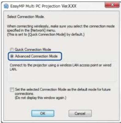 EasyMP Multi PC Projection Ver.XXX Select Connection Mode. When connecting wirelessly, make sure you select the connection mode specified in the [Network] menu. (This is set to [Quick Connection Mode] by default.) Quick Connection Mode Advanced Connection Mode Connect to the projector using a wireless LAN access point or wired LAN. Set the selected Connection Mode as the default mode for future connections. (Do not display this window again.) OK Cancel
