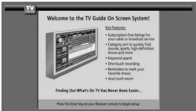 Welcome to the TV Guide On Screen System! Key Features: • Subscription-free listings for your cable or broadcast service • Category sort to quickly find movies, sports, high-definition shoes and more • Keyword search • One-touch recording • Reminders to mark your favorite shows • And much more! Finding Out What's On TV Has Never Been Easier... Press the Enter key on your Receiver remote to begin setup.