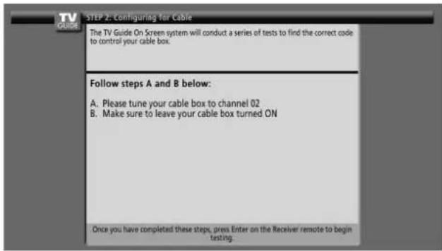 TV GUIDE STEP 2: Configuring for Cable The TV Guide On Screen system will conduct a series of tests to find the correct code to control your cable box. Follow steps A and B below: A. Please tune your cable box to channel 02 B. Make sure to leave your cable box turned ON Once you have completed these steps, press Enter on the Receiver remote to begin testing.