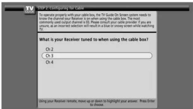 STEP 2. Configuring for Cable To operate properly with your cable box, the TV Guide On Screen system needs to know the channel your Receiver is on when using the cable box. The most commonly used output channel is 03. Please consult your cable provider if you are unsure, as an incorrect selection will result in a blue or snowy screen while watching TV. What is your Receiver tuned to when using the cable box? Ch 2 Ch 3 Ch 4 Using your Receiver remote, move up or down to highlight your answer. Press Enter to choose.