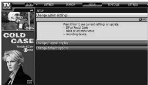 TV GUIDE LISTINGS SEARCH SETUP SCHEDULE LISTINGS SETUP CHANGE SYSTEM SETTINGS Press Enter to see current settings or update: - ZIP or Postal Code - cable or antenna setup - recording device COLD CASE Tonight 8/7 pm CBS Click Enter Change channel display Change default options