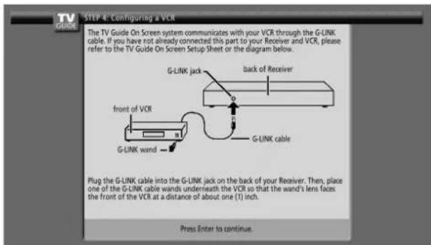 TV GUIDE STEP 4: Configuring a VCR The TV Guide On Screen system communicates with your VCR through the G-LINK cable. If you have not already connected this part to your Receiver and VCR, please refer to the TV Guide On Screen Setup Sheet or the diagram below. G-LINK jack back of Receiver front of VCR G-LINK wand G-LINK cable Plug the G-LINK cable into the G-LINK jack on the back of your Receiver. Then, place one of the G-LINK cable wands underneath the VCR so that the wand's lens faces the front of the VCR at a distance of about one (1) inch. Press Enter to continue.