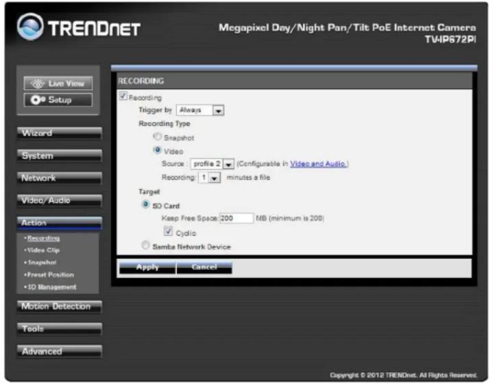 TRENDNET Megapixel Day/Night Pan/Tilt PoE Internet Camera TV4IP672PI Live View Setup Wizard System Network Video/ Audio Action • Recording • Video Clip • Snapshot • Preset Position • SD Management Motion Detection Tools Advanced RECORDING Recording Trigger by Always Recording Type Snapshot Video Source: profile 2 (Configurable in Video and Audio.) Recording: 1 minutes a file Target SD Card Keep Free Space: 200 MB (minimum is 200) Cyclo Samba Network Device Apply Cancel Copyright © 2012 TRENDnet. All Rights Reserved.