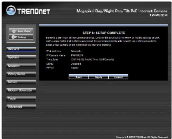 TRENDNET Megapixel Day/Night Pan/Tilt PoE Internet Camera TV4P672.PI Live Year Setup Wizard System Network Video/Audio Action Motion Detection Tools Advanced STEP 6: SETUP COMPLETE Enter to a shutdown of new command settings. Click on the Back button in review or modify settings or click on the app button. All settings are correct. This recommendation is made since these settings in order to secure your cameras of the Internet or US your Web Wizard. IPv4 Address Automatic PC Camera Name TV4P072P1 Time Zone (CNT-86209) Pocket Time (USBCanada) DDNS Disabled PPRVE Enable Back Apply Cancel Copyright © 2018 TICN/Net. All Rights Reserved.