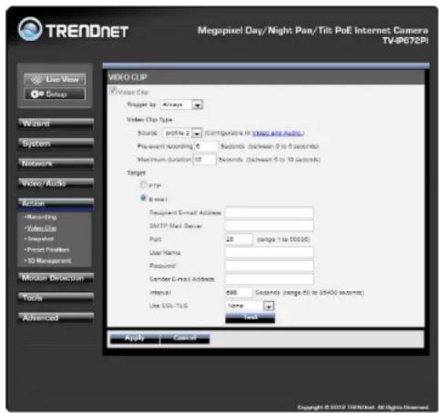 TRENDNET Megapixel Day/Night Pan/Tilt PoE Internet Camera TV/PC7EPI Live View Setup Word System Network Video Audio Action Recording Video Clip Snapshot Forest Position 3D Management Modem Detection Tools Advanced VIDEO CUP Video Clip Trigger by: Always Video Clip Type Bounds profile 2 Configurations in (MAGA files installed) Pre-event recording 5 Seconds (between 0 to 10 seconds) Maximum duration 10 Seconds (between 5 to 10 seconds) Target FTP Email Recipient Email Address: SMTP Mail Server Port: 25 (range 1 to 50000) User Name: Password: Gender Email Address: Interval: 888 Seconds (range 90 to 9400 seconds) Use SSL-TLG: None Total Apply - Cancel Copyright © 2012 118/NTech All Rights Reserved