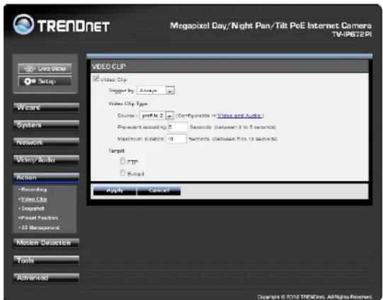 TREADNET Megapixel Day/Night Pan/Tilt PoE Internet Camera TV-IP62PI Video CLIP Video Clip Trigger by: Always Video Clip Type Source: profile 2 (Configurable in Video and Audio) Pre-variant recording: Seconds (between 3 to 5 seconds) Maximum duration: 10 seconds (Minimum 5 to 15 seconds) Target rps Burst Apply Cancel Options Recorded Video Clip Snapshot Reset Function Motion Detector Tools Advanced Copyright © 2018 TRENDNet. All rights reserved.
