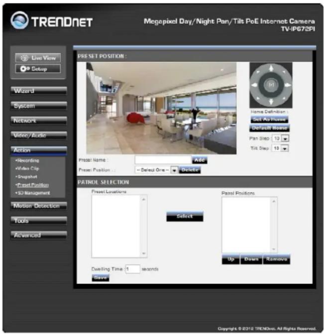 TRENDNET Megapixel Day/Night Pan/Tilt PoE Internet Camera TV-IP672PI Live View Setup Wizard System Network Video/Audio Action Recording Video Clip Snapshot Preset Position SD Management Motion Detection Tools Advanced PRESET POSITION : Name Definition Set As Home Default Name Pan Step 13 Tilt Step 13 Preset Name : Add Preset Position : Select One Delete PATROL SELECTION Preset Locations Select Preset Positions Up Draw Remove Dwelling Time: 1 seconds Save Copyright © 2012 TRENDNET. All Rights Reserved.