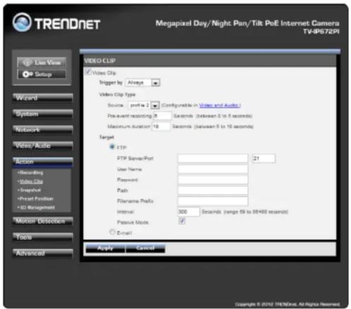 Megapixel Day/Night Pan/Tilt PoE Internet Camera TVIP672PI Live View Setup Wizard System Network Video/ Auto Action Recording Video Clip Snapshot Front Position 3D Management Motion Detection Tools Advanced VIDEO CLIP Video Clip Trigger by Always Video Clip Type Source profit to 2 (Configurable in Video and Audio) Pre-event recording 8 Seconds (between 0 to 5 seconds) Maximum duration 18 Seconds (between 5 to 10 seconds) Target FTP FTP ServicePort 21 User Name Password Path Filename Prefix Interval 300 Seconds (range 69 to 84480 seconds) Passive Mode ✓ ○ Email Apply Cancel Copyright © 2010 TRENDnet. All rights reserved.