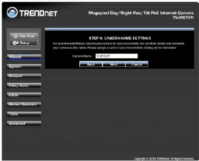 TRENDNET Megapixel Day/Night Pan/Tilt PoE Internet Camera TV-IP672PI Live View Setup Wizard System Network Video/ Audio Action Motion Detection Tools Advanced STEP 4: CAMERA NAME SETTINGS We recommend to that you can time your camera for easy accessability. You can then identify and connect to your camera as this name. Please ask for a name of your choice before clicking on the Next button. Camera Name: THP572P Back Next Cancel Copyright © 2012 TRENDNET All Rights Reserved.