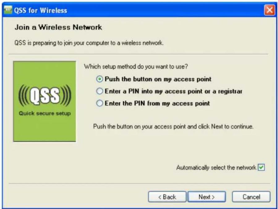 QSS for Wireless Join a Wireless Network QSS is preparing to join your computer to a wireless network. Which setup method do you want to use? ○ Push the button on my access point ○ Enter a PIN into my access point or a registrar ○ Enter the PIN from my access point Push the button on your access point and click Next to continue. Automatically select the network < Back Next > Cancel