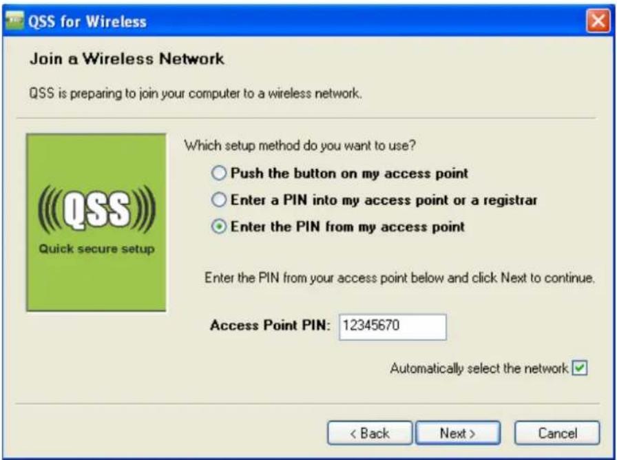 QSS for Wireless Join a Wireless Network QSS is preparing to join your computer to a wireless network. Which setup method do you want to use? ○ Push the button on my access point ○ Enter a PIN into my access point or a registrar ● Enter the PIN from my access point Enter the PIN from your access point below and click Next to continue. Access Point PIN: 12345670 Automatically select the network < Back Next > Cancel